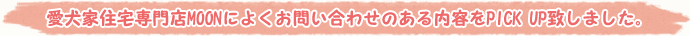 愛犬家住宅専門店MOONによくお問い合わせのある内容をPICK UP致しました。